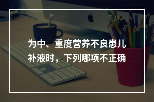 为中、重度营养不良患儿补液时，下列哪项不正确