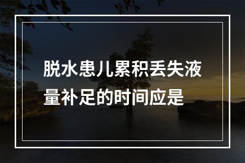 脱水患儿累积丢失液量补足的时间应是