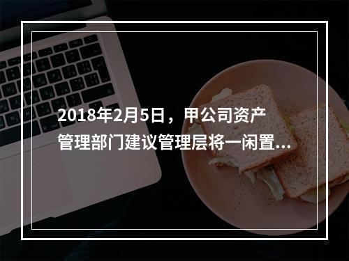 2018年2月5日，甲公司资产管理部门建议管理层将一闲置办公