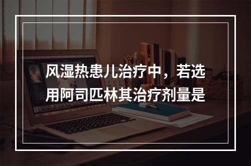 风湿热患儿治疗中，若选用阿司匹林其治疗剂量是