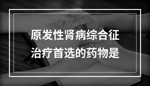 原发性肾病综合征治疗首选的药物是