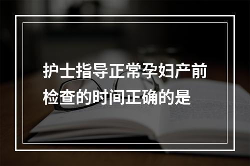 护士指导正常孕妇产前检查的时间正确的是