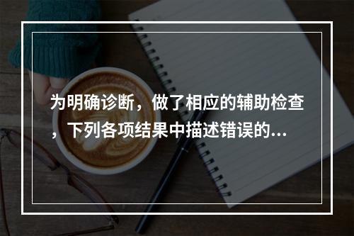 为明确诊断，做了相应的辅助检查，下列各项结果中描述错误的是