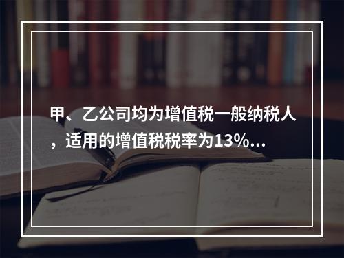 甲、乙公司均为增值税一般纳税人，适用的增值税税率为13％。2