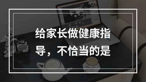 给家长做健康指导，不恰当的是