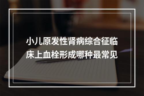 小儿原发性肾病综合征临床上血栓形成哪种最常见