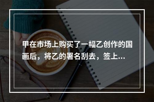 甲在市场上购买了一幅乙创作的国画后，将乙的署名刮去，签上自