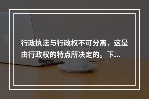 行政执法与行政权不可分离，这是由行政权的特点所决定的。下列