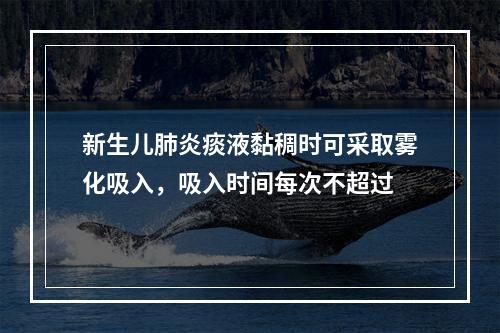 新生儿肺炎痰液黏稠时可采取雾化吸入，吸入时间每次不超过