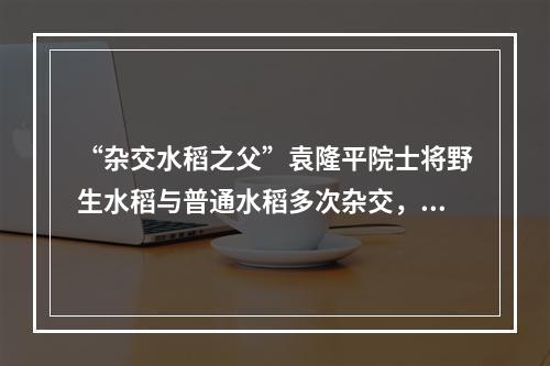 “杂交水稻之父”袁隆平院士将野生水稻与普通水稻多次杂交，培