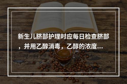 新生儿脐部护理时应每日检查脐部，并用乙醇消毒，乙醇的浓度应为