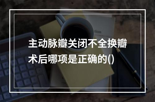 主动脉瓣关闭不全换瓣术后哪项是正确的()