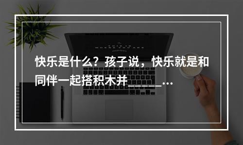 快乐是什么？孩子说，快乐就是和同伴一起搭积木并______