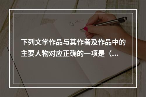 下列文学作品与其作者及作品中的主要人物对应正确的一项是（　