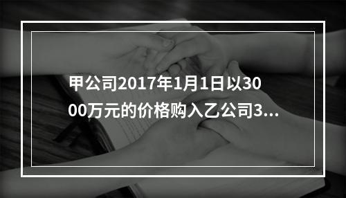 甲公司2017年1月1日以3000万元的价格购入乙公司30％