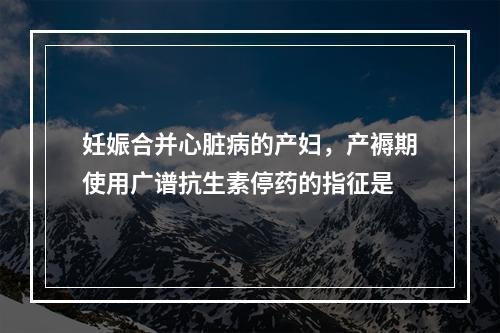 妊娠合并心脏病的产妇，产褥期使用广谱抗生素停药的指征是