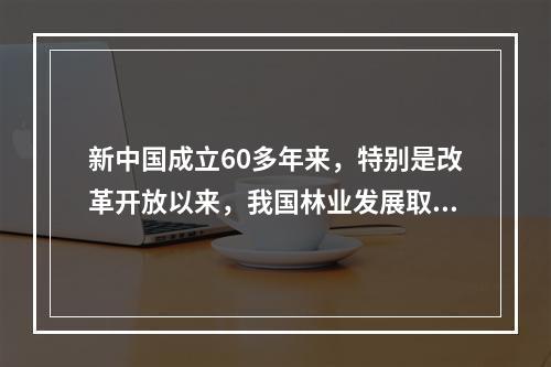 新中国成立60多年来，特别是改革开放以来，我国林业发展取得