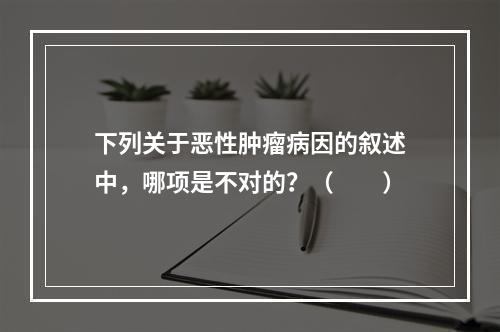 下列关于恶性肿瘤病因的叙述中，哪项是不对的？（　　）