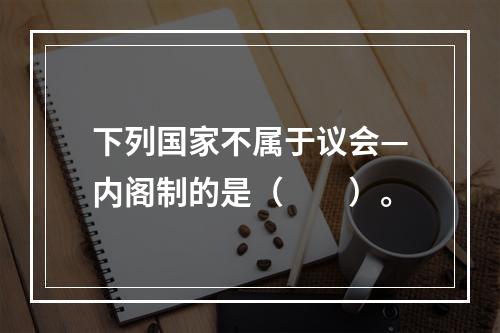 下列国家不属于议会—内阁制的是（　　）。