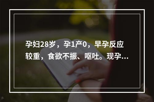 孕妇28岁，孕1产0，早孕反应较重，食欲不振、呕吐。现孕8周