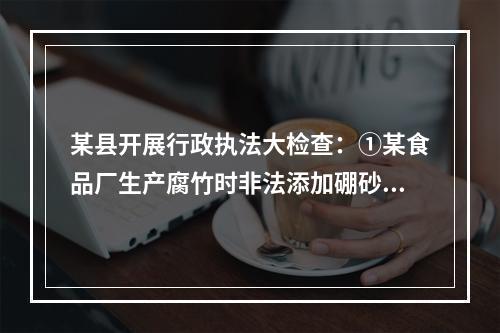 某县开展行政执法大检查：①某食品厂生产腐竹时非法添加硼砂被