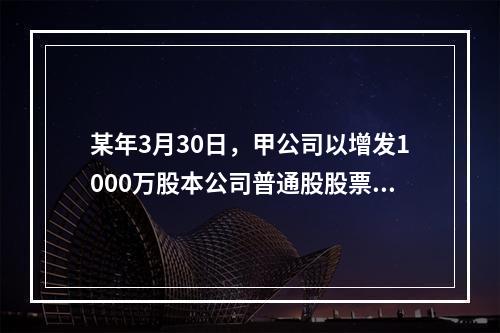 某年3月30日，甲公司以增发1000万股本公司普通股股票和一