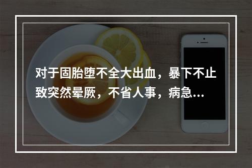 对于固胎堕不全大出血，暴下不止致突然晕厥，不省人事，病急势危