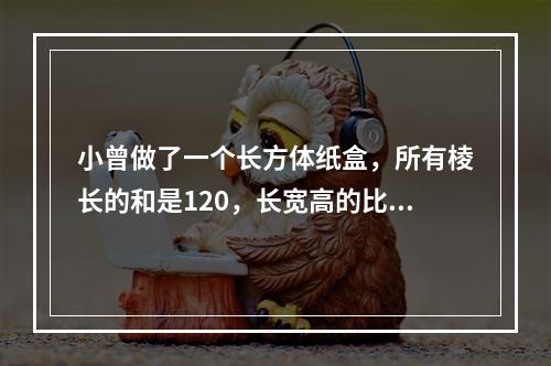 小曾做了一个长方体纸盒，所有棱长的和是120，长宽高的比是