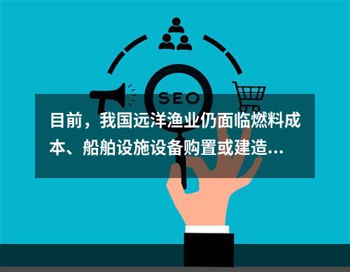 目前，我国远洋渔业仍面临燃料成本、船舶设施设备购置或建造成