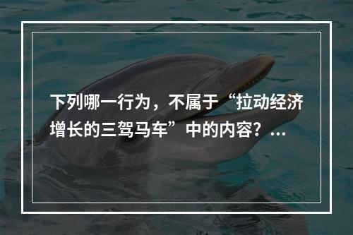 下列哪一行为，不属于“拉动经济增长的三驾马车”中的内容？（