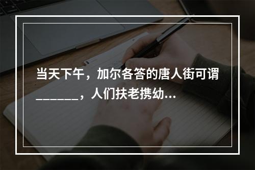 当天下午，加尔各答的唐人街可谓______，人们扶老携幼，