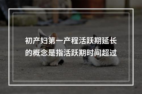 初产妇第一产程活跃期延长的概念是指活跃期时间超过