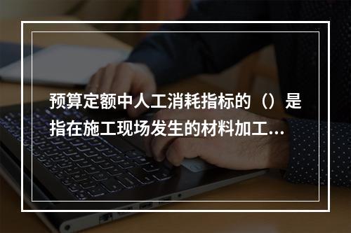 预算定额中人工消耗指标的（）是指在施工现场发生的材料加工等用