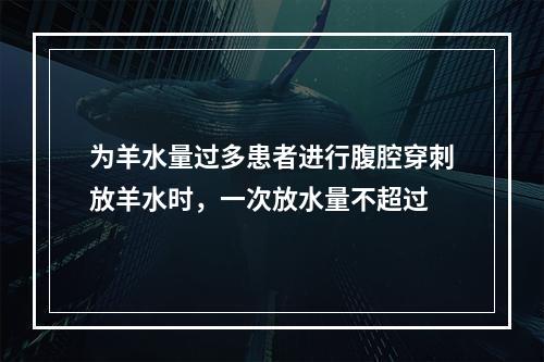 为羊水量过多患者进行腹腔穿刺放羊水时，一次放水量不超过