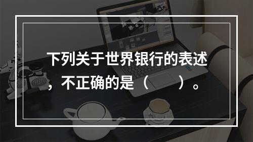 下列关于世界银行的表述，不正确的是（　　）。