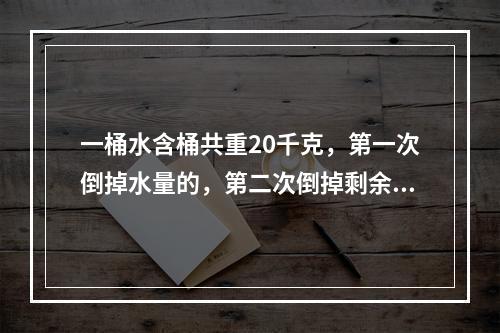 一桶水含桶共重20千克，第一次倒掉水量的，第二次倒掉剩余水