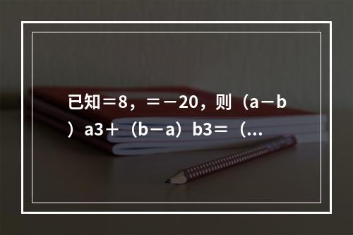 已知＝8，＝－20，则（a－b）a3＋（b－a）b3＝（　