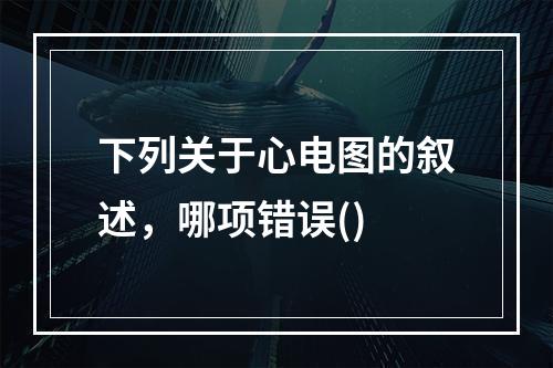 下列关于心电图的叙述，哪项错误()