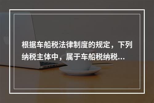 根据车船税法律制度的规定，下列纳税主体中，属于车船税纳税人的