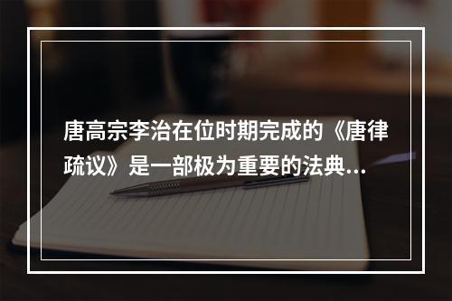 唐高宗李治在位时期完成的《唐律疏议》是一部极为重要的法典，