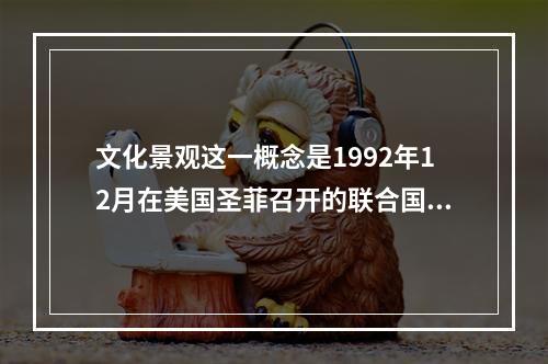 文化景观这一概念是1992年12月在美国圣菲召开的联合国教