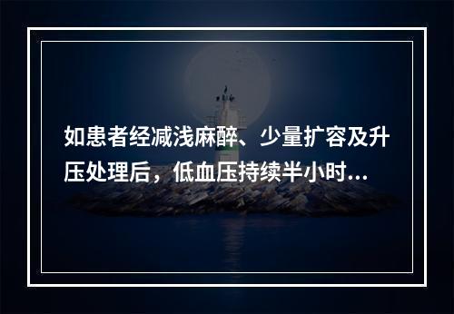 如患者经减浅麻醉、少量扩容及升压处理后，低血压持续半小时仍难