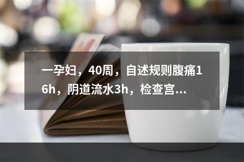 一孕妇，40周，自述规则腹痛16h，阴道流水3h，检查宫缩规