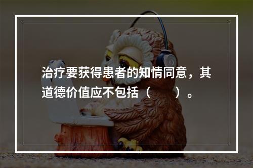 治疗要获得患者的知情同意，其道德价值应不包括（　　）。