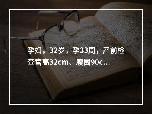 孕妇，32岁，孕33周，产前检查宫高32cm、腹围90cm、