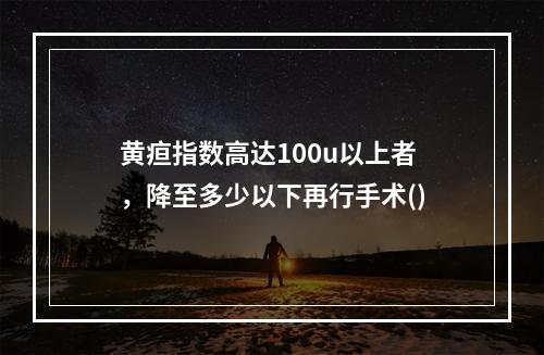 黄疸指数高达100u以上者，降至多少以下再行手术()