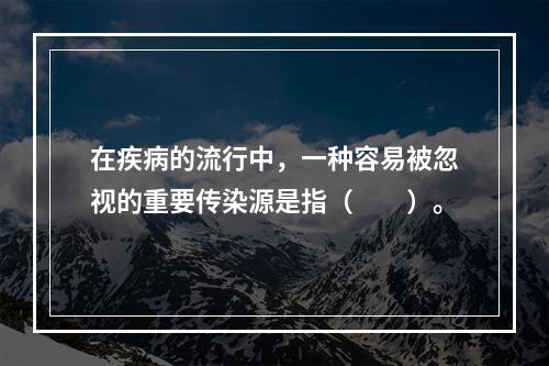 在疾病的流行中，一种容易被忽视的重要传染源是指（　　）。