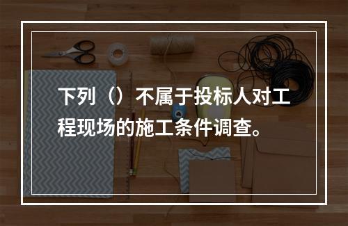 下列（）不属于投标人对工程现场的施工条件调查。