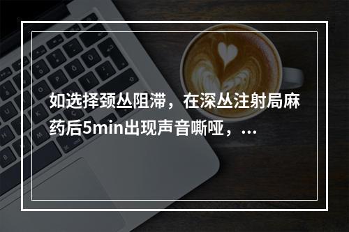 如选择颈丛阻滞，在深丛注射局麻药后5min出现声音嘶哑，最可