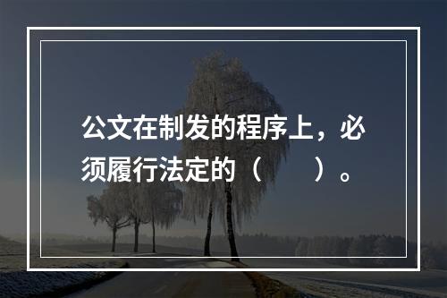 公文在制发的程序上，必须履行法定的（　　）。